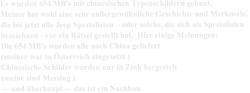 Es wurden 654 MB's mit chinesischen Typenschildern gebaut. Meiner hat wohl eine sehr außergewöhnliche Geschichte und Merkmale,  die bis jetzt alle Jeep Spezialisten  - oder solche, die sich als Spezialisten  bezeichnen - vor ein Rätsel gestellt hat.  Hier einige Meinungen: Die 654 MB's wurden alle nach China geliefert  (meiner war in Österreich eingesetzt ) Chinesische Schilder wurden nur in Zink hergestelt  (meine sind Messing ).   --- und überhaupt --  das ist ein Nachbau.